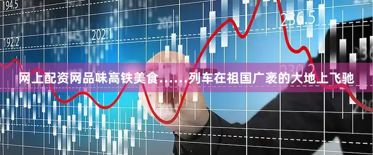 网上配资网品味高铁美食……列车在祖国广袤的大地上飞驰