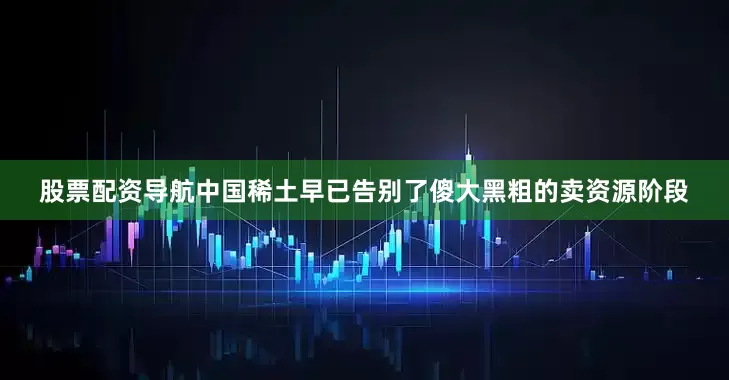 股票配资导航中国稀土早已告别了傻大黑粗的卖资源阶段