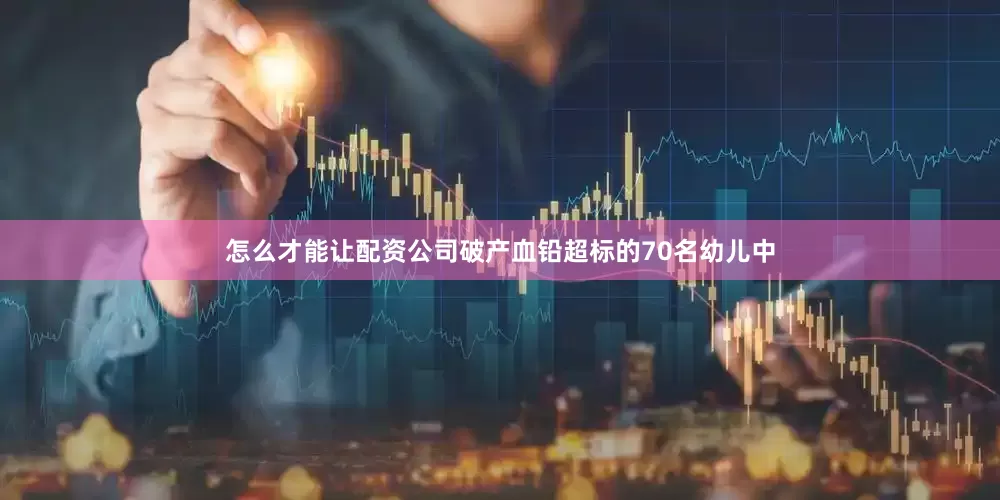 怎么才能让配资公司破产　　血铅超标的70名幼儿中