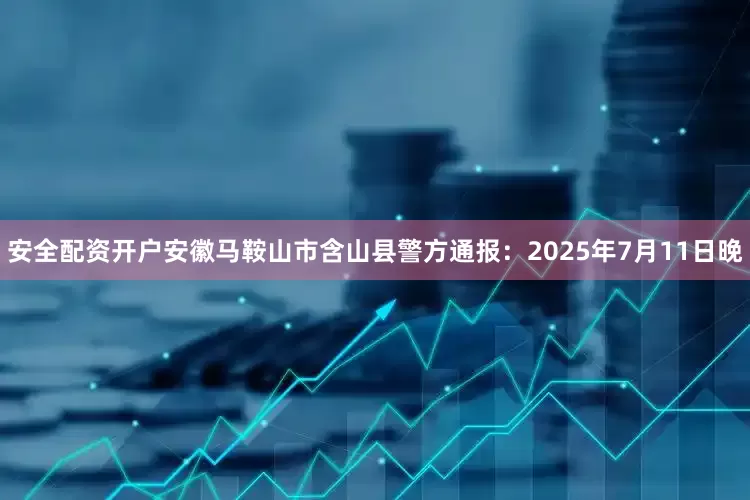 安全配资开户安徽马鞍山市含山县警方通报：2025年7月11日晚