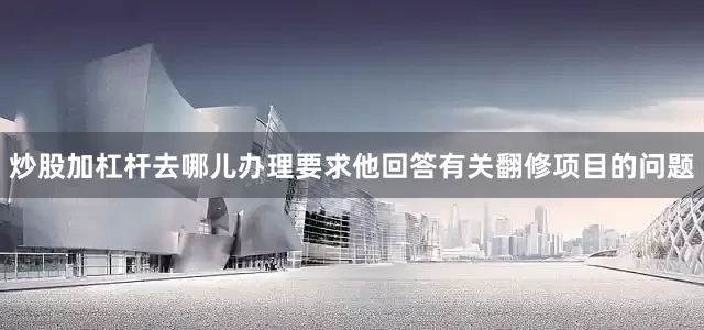 炒股加杠杆去哪儿办理要求他回答有关翻修项目的问题