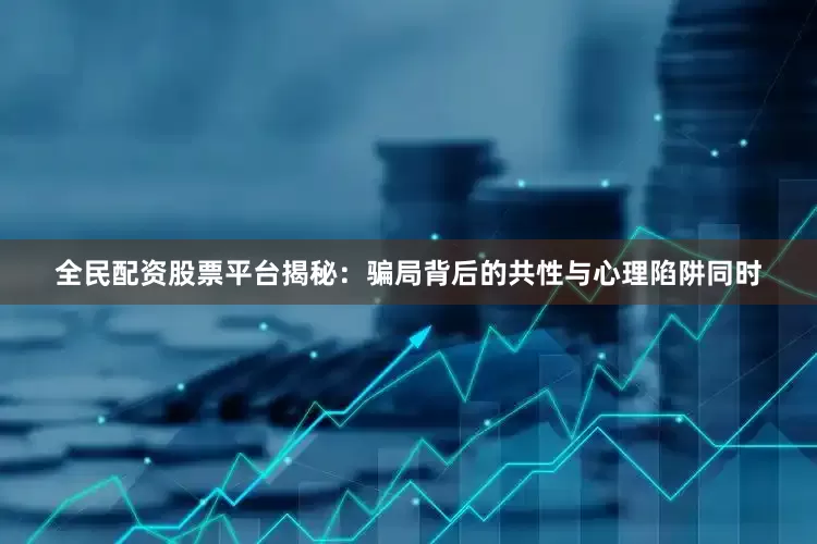全民配资股票平台揭秘：骗局背后的共性与心理陷阱同时