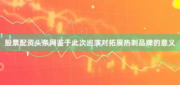 股票配资头条网鉴于此次巡演对拓展热刺品牌的意义