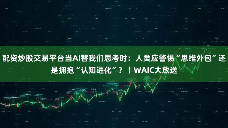配资炒股交易平台当AI替我们思考时:人类应警惕“思维外包”还是拥抱“认知进化”?丨WAIC大放送