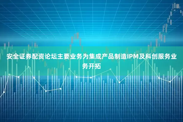 安全证券配资论坛主要业务为集成产品制造IPM及科创服务业务开拓