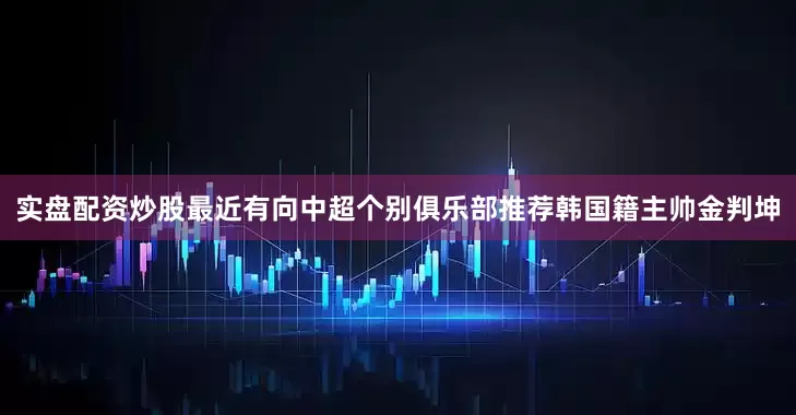 实盘配资炒股最近有向中超个别俱乐部推荐韩国籍主帅金判坤