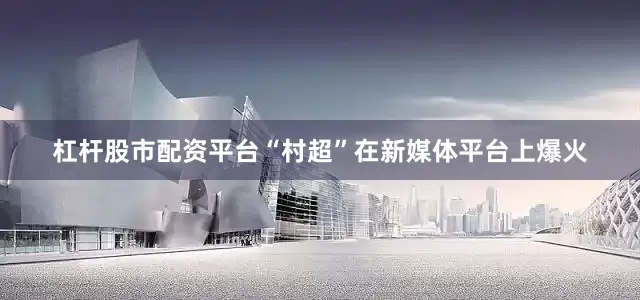 杠杆股市配资平台“村超”在新媒体平台上爆火