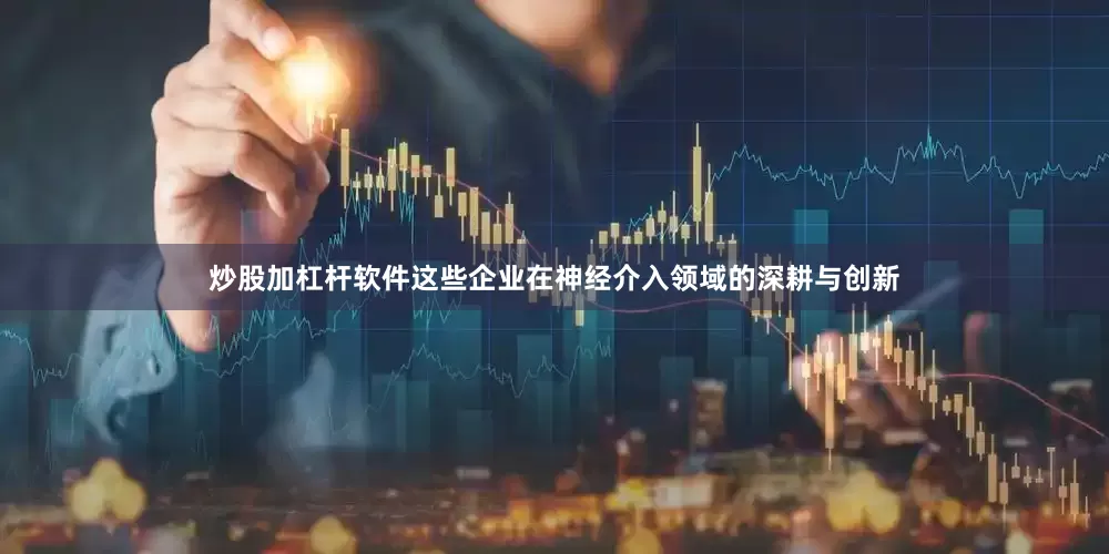炒股加杠杆软件这些企业在神经介入领域的深耕与创新