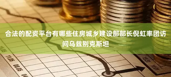 合法的配资平台有哪些住房城乡建设部部长倪虹率团访问乌兹别克斯坦