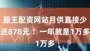股王配资网站月供直接少还878元 ！一年就是1万多